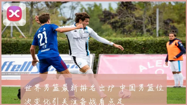 世界男篮最新排名出炉 中国男篮位次变化引关注备战看点足